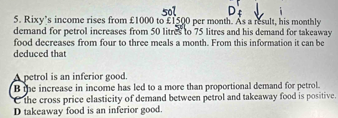 Rixy’s income rises from £1000 to £1500 per month. As a result, his monthly
demand for petrol increases from 50 litres to 75 litres and his demand for takeaway
food decreases from four to three meals a month. From this information it can be
deduced that
A petrol is an inferior good.
B the increase in income has led to a more than proportional demand for petrol.
C the cross price elasticity of demand between petrol and takeaway food is positive.
D takeaway food is an inferior good.