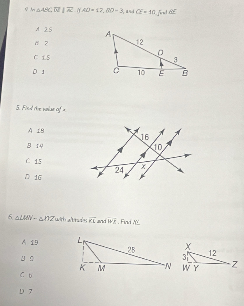 In △ ABC, overline DE||overline AC If AD=12, BD=3 , and CE=10 , find BE
A 2.5
B 2
C 1.5
D 1
5. Find the value of x.
A 18
B 14
C 15
D 16
6. △ LMNsim △ XYZ with altitudes overline KL and overline WX. Find KL
A 19
B 9
C 6
D 7