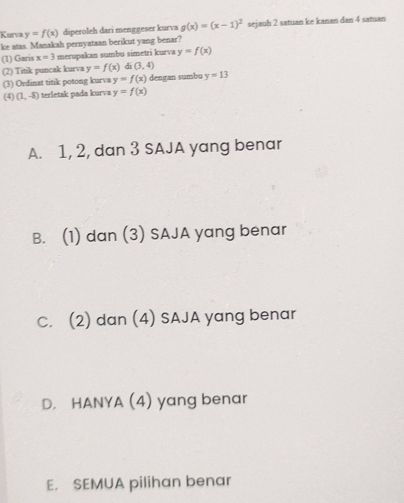 Kurva y=f(x) diperoleh dari menggeser kurva g(x)=(x-1)^2 sejauh 2 satuan ke kanan dan 4 satuan
ke atas. Manakah pernyataan berikut yang benar?
(1) Garis x=3 merupakan sumbu simetri kurva y=f(x)
(2) Titik puncak kurva y=f(x) di (3,4)
(3) Ordinat titik potong kurva y=f(x) dengan sumbu y=13
(4) (1,-8) terletak pada kurva y=f(x)
A. 1, 2, dan 3 SAJA yang benar
B. (1) dan (3) SAJA yang benar
C. (2) dan (4) SAJA yang benar
D. HANYA (4) yang benar
E. SEMUA pilihan benar