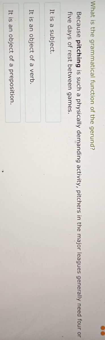 What is the grammatical function of the gerund?
Because pitching is such a physically demanding activity, pitchers in the major leagues generally need four or
five days of rest between games.
It is a subject.
It is an object of a verb.
It is an object of a preposition.