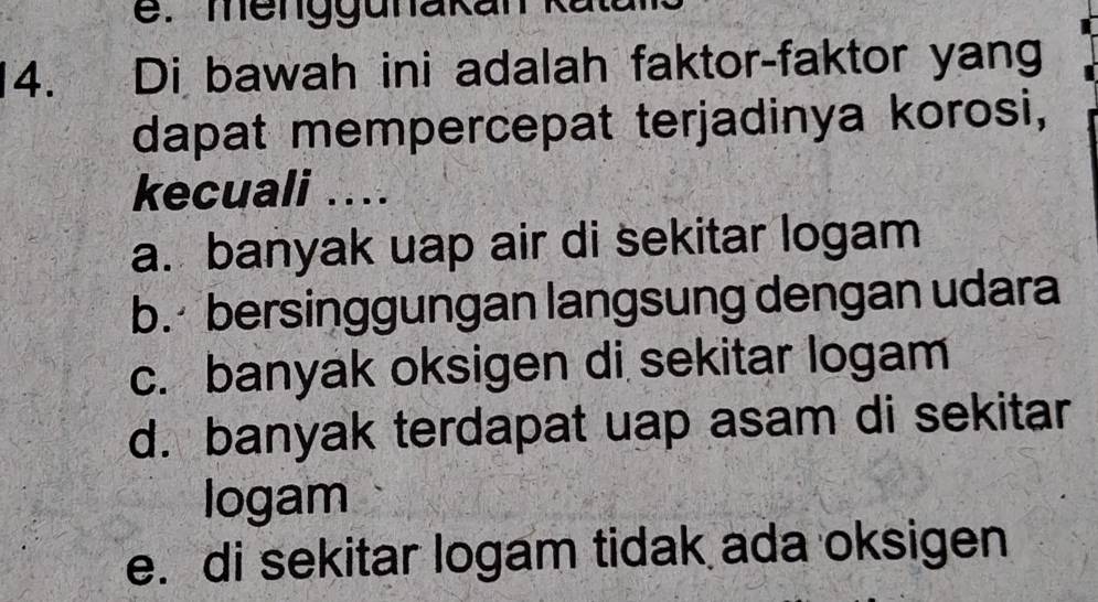 Di bawah ini adalah faktor-faktor yang
dapat mempercepat terjadinya korosi,
kecuali ....
a. banyak uap air di sekitar logam
b. bersinggungan langsung dengan udara
c. banyak oksigen di sekitar logam
d. banyak terdapat uap asam di sekitar
logam
e. di sekitar logam tidak ada oksigen