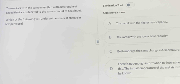 Two metals with the same mass (but with different heat Elimination Tool
capacities) are subjected to the same amount of heat input.
Select one answer
Which of the following will undergo the smallest change in
temperature? A The metal with the higher heat capacity.
B The metal with the lower heat capacity.;;
Both undergo the same change in temperature.
There is not enough information to determine
D this. The initial temperature of the metals mus
be known.