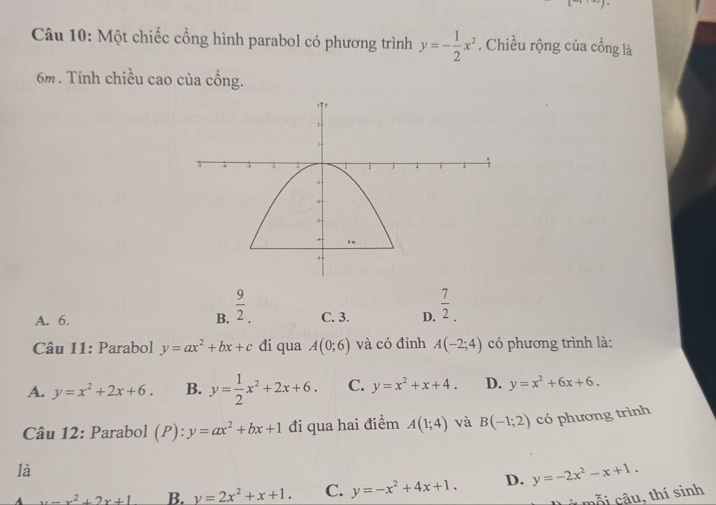 Một chiếc cổng hình parabol có phương trình y=- 1/2 x^2. Chiều rộng của cổng là
6m. Tính chiều cao của cổng.
A. 6. B.  9/2 . C. 3. D.  7/2 . 
Câu 11: Parabol y=ax^2+bx+c đi qua A(0;6) và có đỉnh A(-2;4) có phương trình là:
A. y=x^2+2x+6. B. y= 1/2 x^2+2x+6. C. y=x^2+x+4. D. y=x^2+6x+6. 
Câu 12: Parabol (P):y=ax^2+bx+1 đi qua hai điểm A(1;4) và B(-1;2) có phương trình
là
A x=x^2+2x+1 B. y=2x^2+x+1. C. y=-x^2+4x+1. D. y=-2x^2-x+1. 
à mỗi câu, thí sinh