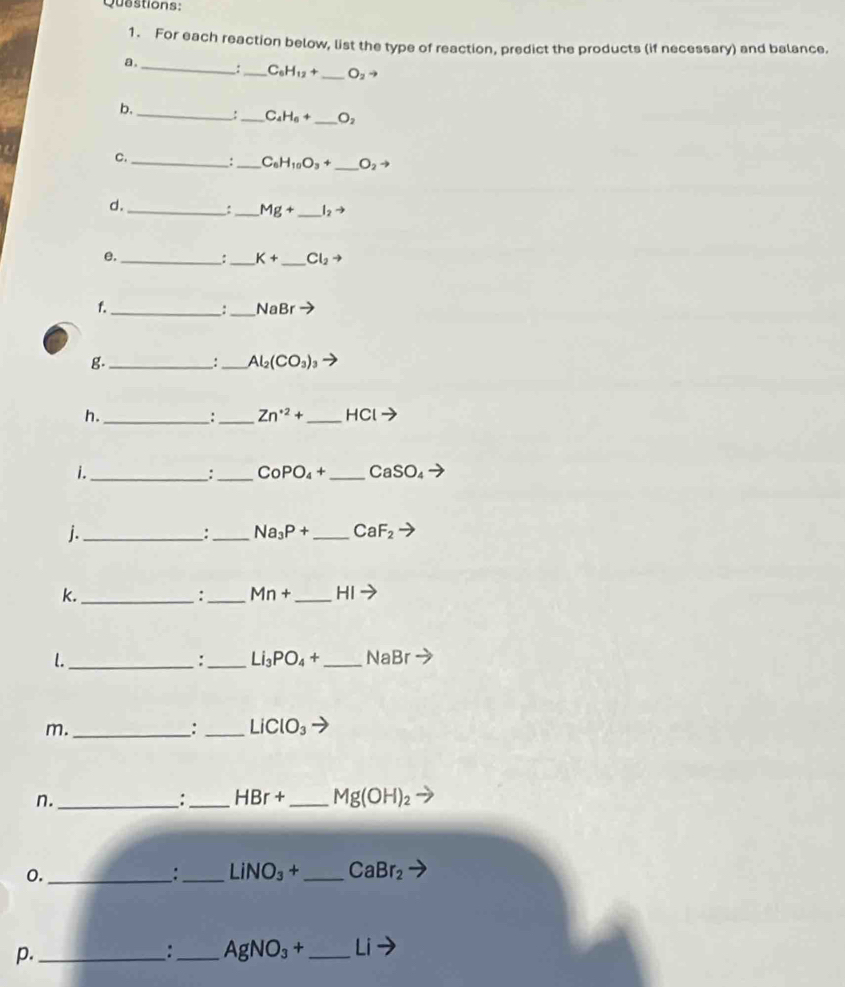 For each reaction below, list the type of reaction, predict the products (if necessary) and balance. 
a. 
__ C_6H_12+ _ O_2to
b. _: _ C_4H_6+ _  O_2
C. _:_ C_6H_10O_3+ _ O_2to
d. 
__ Mg+ _  I_2to
e._ 
: _ K+ _ Cl_2 - 
f._ 
_
NaBr
g._ 
:_ Al_2(CO_3)_3
h._ 
: _ Zn^(· 2)+ _  HClto
i._ 
: _ CoPO_4+ _ CaSO_4to
j._ 
:_ Na_3P+ _ CaF_2
k._ 
:_ Mn+ _  HI
l._ 
:_ Li_3PO_4+ _  NaBr
m._ 
: _ LiClO_3
n._ 
_ HBr+ _ Mg(OH)_2
0._ 
:_ LiNO_3+ _ CaBr_2
p._ 
_ AgNO_3+ _ Li