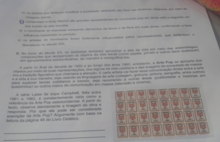 b) os artistas pop tentaram mobilizar a eocledade, centrando seu foco nas doutrinas religlosas, por meio de
Rasgers escres
Lichtenstein e Andy Warhol são grandes representantes do movimento pop arf, tando sido o segundo um
dos icones da are mundial.
d) o movimento se expressa compondo elementos da fauna e da flora em suas obras, confirmando a forta
influência maneirista no periodo.
e) os artistas do movimento foram fortemente influenciados pelos neoclassicistas, que defendiam o
liberalismo no século XIX.
5) No início do século XX, os dadaístas tentaram aproximar a arte da vida por meio das assemblages.
composições que reorganizam os objetos da vida banal (como papéis, jornais e outros itens quaisquer)
em agrupamentos extraordinários, de maneira a ressignificá-los.
A partir do final da década de 1950 e ao longo dos anos 1960, entretanto, a Arte Pop se apropria dos
objetos por meio de suas representações, dos signos da vida cotidiana e das imagens da sociedade de massa:
era a fradição figurativa que chamava a atenção. E cada artista vai fazer essa comunicação direta entre a arte
e a vida à sua maneira, seja usando as linguagens da arte (colagem, gravura, pintura, serigrafia, entre outros)
para explorar temas cotidianos e banais, seja recorrendo a outras áreas (publicidade e histórias em
quadrinhos) ou outros meios de comunicação em massa (televisão e cinema).
A série Latas de sopa Campbell, feita entre
1961 e 1962, é constantemente vista como a
referência da Arte Pop estadunidense. A partir do
texto, observe atentamente a imagem da obra e
responda: Por que ela pode ser considerada
exemplar da Arte Pop? Argumente com base na
“ 
leitura da página 46 do Livro Didático. .“” 
_
“ .
_