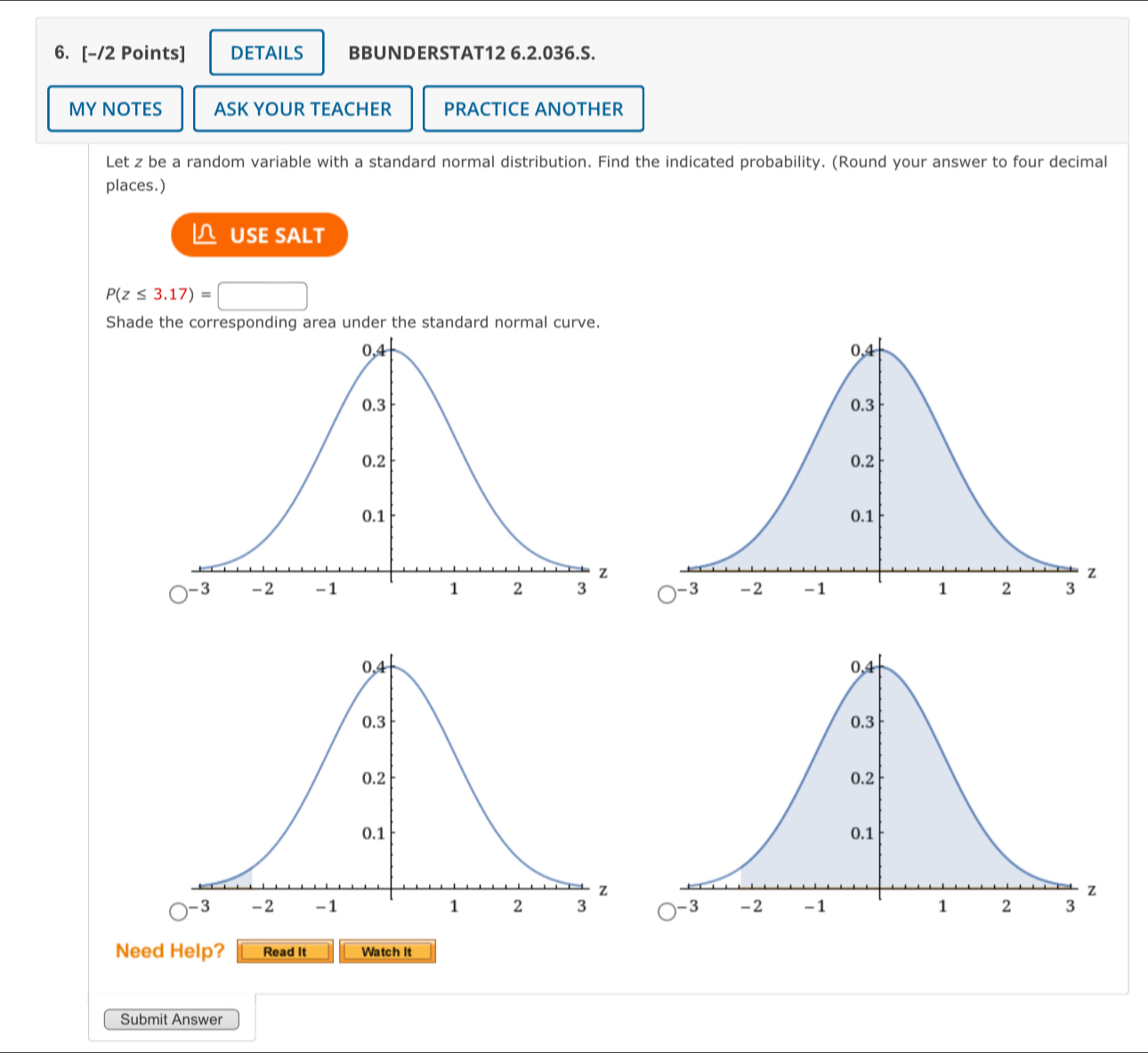 DETAILS BBUNDERSTAT12 6.2.036.S. 
MY NOTES ASK YOUR TEACHER PRACTICE ANOTHER 
Let z be a random variable with a standard normal distribution. Find the indicated probability. (Round your answer to four decimal 
places.) 
△ USE SALT
P(z≤ 3.17)=□
Shade the corresponding area under the standard normal curve. 
Need Help? Read It Watch It 
Submit Answer