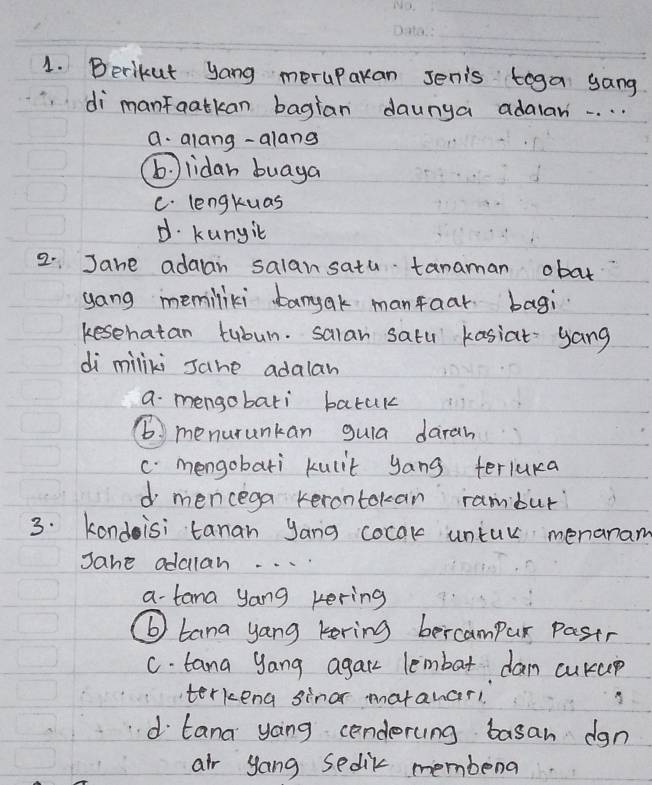 Berikut yang meruparan senis toga yang
di manfaatkan bagian daunga adalar. . . . .
a. alang-alang
b lidan buaya
C. lengktuas
d. kunyit
2. Jane adaan salansatu tanaman obat
yong memiliki bamyak manfaar bagi
kesehatan tubun. salar satu kasiat yang
di miliki Jahe adalan
a mengobati batuk
6. menurunkan guia daran
c. mengobati kulit yang teriuka
d mencega kerontokan rambur
3. kondisi tanan yang cocak untur menanam
Jane addlan. . . .
a-tana yang kering
⑥ tana yang kering bercampur pastr
C. tana yang agarr lembat dam cukup
terkeng sinor matanar!
d tana yoing cenderung basan dgn
air yong sedik membena