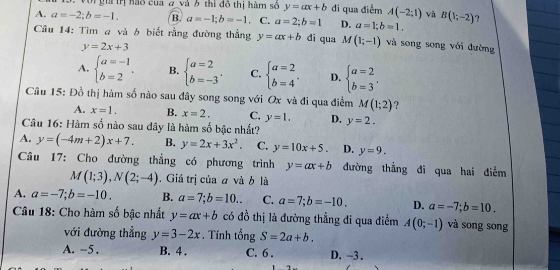 Với gia trị hào của đ và 6 thì đô thị hàm số y=ax+b đi qua điểm A(-2;1) và B(1;-2) ?
B. a=-1;b=-1
A. a=-2;b=-1.. C. a=2;b=1 D. a=1;b=1.
Câu 14: Tìm a và b biết rằng đường thẳng y=ax+b đi qua M(1;-1) và song song với đường
y=2x+3
A. beginarrayl a=-1 b=2endarray. . B. beginarrayl a=2 b=-3endarray. . C. beginarrayl a=2 b=4endarray. . D. beginarrayl a=2 b=3endarray. .
Câu 15: Đồ thị hàm số nào sau đây song song với Ox và đi qua điểm M(1;2) ?
A. x=1. B. x=2. C. y=1. D. y=2.
Câu 16: Hàm số nào sau đây là hàm số bậc nhất?
A. y=(-4m+2)x+7. B. y=2x+3x^2. C. y=10x+5. D. y=9.
Câu 17: Cho đường thẳng có phương trình y=ax+b đường thẳng đi qua hai điểm
M(1;3),N(2;-4). Giá trị của a và b là
A. a=-7;b=-10. B. a=7;b=10.. C. a=7;b=-10. D. a=-7;b=10.
Câu 18: Cho hàm số bậc nhất y=ax+b có đồ thị là đường thẳng đi qua điểm A(0;-1) và song song
với đường thắng y=3-2x. Tính tổng S=2a+b.
A. -5 . B. 4 . C. 6 . D. -3 .