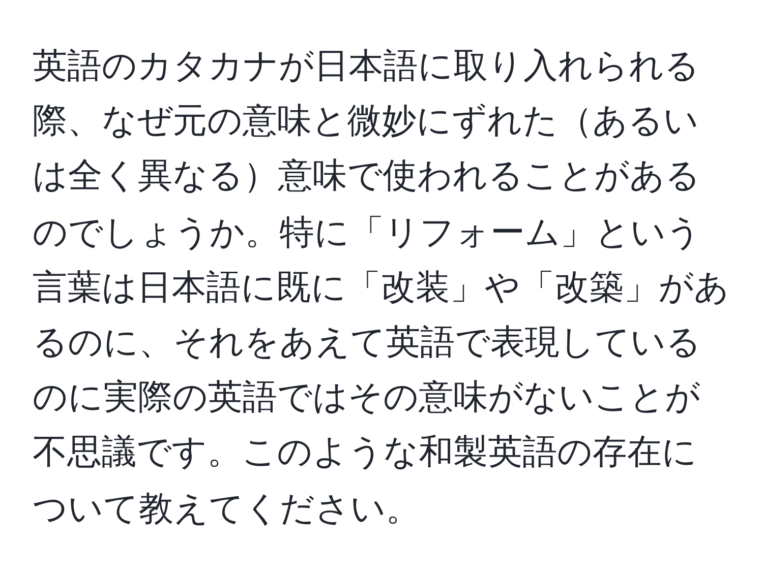 英語のカタカナが日本語に取り入れられる際、なぜ元の意味と微妙にずれたあるいは全く異なる意味で使われることがあるのでしょうか。特に「リフォーム」という言葉は日本語に既に「改装」や「改築」があるのに、それをあえて英語で表現しているのに実際の英語ではその意味がないことが不思議です。このような和製英語の存在について教えてください。