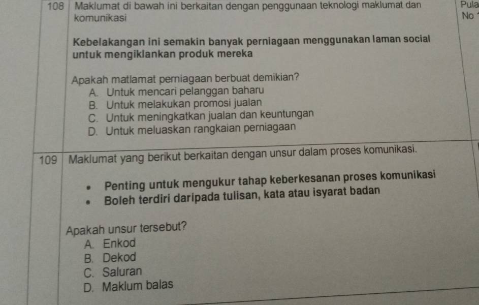 108 Maklumat di bawah ini berkaitan dengan penggunaan teknologi maklumat dan Pula
komunikasi No
Kebelakangan ini semakin banyak perniagaan menggunakan laman social
untuk mengiklankan produk mereka
Apakah matlamat perniagaan berbuat demikian?
A. Untuk mencari pelanggan baharu
B. Untuk melakukan promosi jualan
C. Untuk meningkatkan jualan dan keuntungan
D. Untuk meluaskan rangkaian perniagaan
109 Maklumat yang berikut berkaitan dengan unsur dalam proses komunikasi.
Penting untuk mengukur tahap keberkesanan proses komunikasi
Boleh terdiri daripada tulisan, kata atau isyarat badan
Apakah unsur tersebut?
A. Enkod
B. Dekod
C. Saluran
D. Makium balas