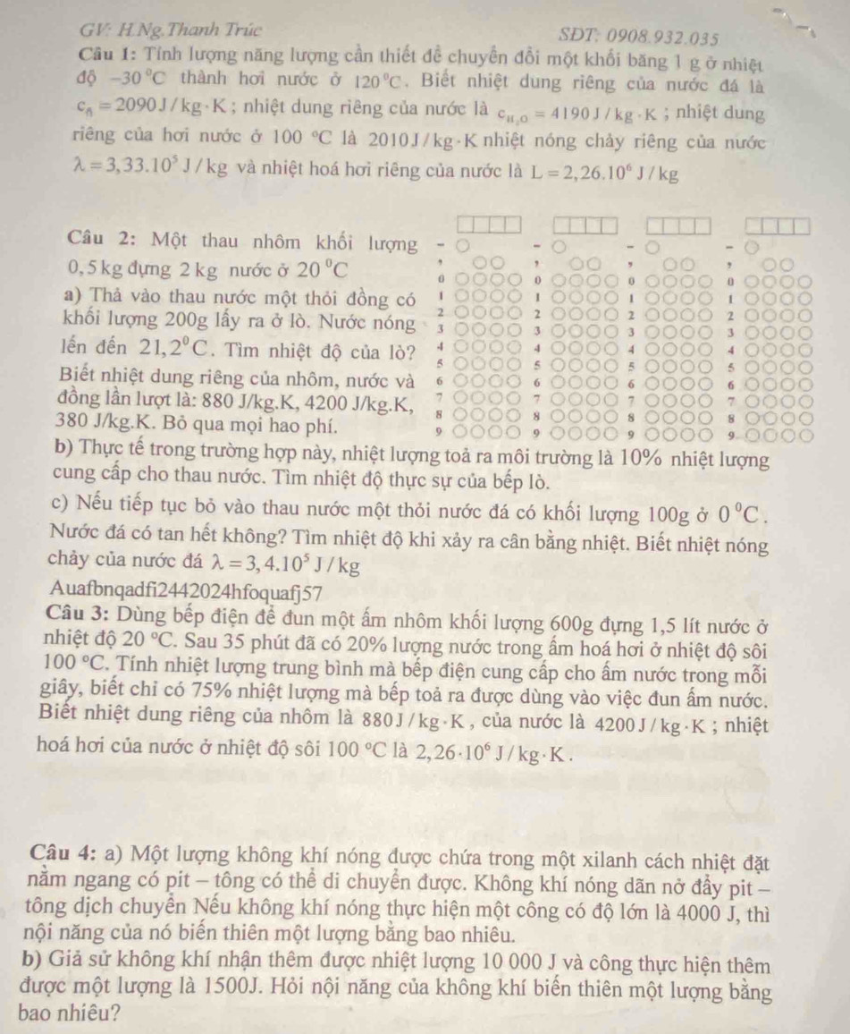 GV: H.Ng.Thanh Trúc SDT: 0908.932.035
Cầu 1: Tính lượng năng lượng cần thiết đề chuyển đổi một khối băng 1 g ở nhiệt
dphi -30°C thành hơi nước ở 120°C. Biết nhiệt dung riêng của nước đá là
c_6=2090J/kg· K; nhiệt dung riêng của nước là c_H_2O=4190J/kg· K; nhiệt dung
riêng của hơi nước ở 100°C là 2010J/kg K nhiệt nóng chảy riêng của nước
lambda =3,33.10^5J/kg và nhiệt hoá hơi riêng của nước là L=2,26.10^6J/kg
Câu 2: Một thau nhôm khối lượng
0,5 kg đựng 2 kg nước ở 20°C 0 0 0 0
a) Thả vào thau nước một thỏi đồng có
1 1 1
2 2 2
khối lượng 200g lấy ra ở lò. Nước nóng 3 3 3 3
lến đến 21,2°C. Tìm nhiệt độ của lò? 4 4 4 4
5 5 5
Biết nhiệt dung riêng của nhôm, nước và 6
6 6 6
7 7
7
đồng lần lượt là: 880 J/kg.K, 4200 J/kg.K, 8 8
380 J/kg.K. Bỏ qua mọi hao phí.
9.
b) Thực tế trong trường hợp này, nhiệt lượng toả ra môi trường là 10% nhiệt lượng
cung cấp cho thau nước. Tìm nhiệt độ thực sự của bếp lò.
c) Nếu tiếp tục bỏ vào thau nước một thỏi nước đá có khối lượng 100g ở 0°C.
Nước đá có tan hết không? Tìm nhiệt độ khi xảy ra cân bằng nhiệt. Biết nhiệt nóng
chảy của nước đá lambda =3,4.10^5J/kg
Auafbnqadfi2442024hfoquafj57
Câu 3: Dùng bếp điện để đun một ấm nhôm khối lượng 600g đựng 1,5 lít nước ở
nhiệt độ 20°C 2. Sau 35 phút đã có 20% lượng nước trong ẩm hoá hơi ở nhiệt độ sôi
100°C. Tính nhiệt lượng trung bình mà bếp điện cung cấp cho ấm nước trong mỗi
giây, biết chỉ có 75% nhiệt lượng mà bếp toả ra được dùng vào việc đun ấm nước.
Biết nhiệt dung riêng của nhôm là 880J/kg·K , của nước là 4200J/kg·K ; nhiệt
hoá hơi của nước ở nhiệt độ sôi 100°C là 2,26· 10^6J/kg· K.
Câu 4: a) Một lượng không khí nóng được chứa trong một xilanh cách nhiệt đặt
nằm ngang có pit - tông có thể di chuyển được. Không khí nóng dãn nở đẩy pit -
tông dịch chuyển Nếu không khí nóng thực hiện một công có độ lớn là 4000 J, thì
nội năng của nó biển thiên một lượng bằng bao nhiêu.
b) Giả sử không khí nhận thêm được nhiệt lượng 10 000 J và công thực hiện thêm
được một lượng là 1500J. Hỏi nội năng của không khí biển thiên một lượng bằng
bao nhiêu?