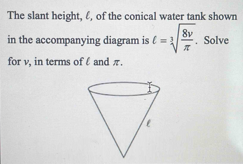 The slant height, ℓ, of the conical water tank shown 
in the accompanying diagram is ell =sqrt[3](frac 8v)π . Solve 
for v, in terms of l and π.