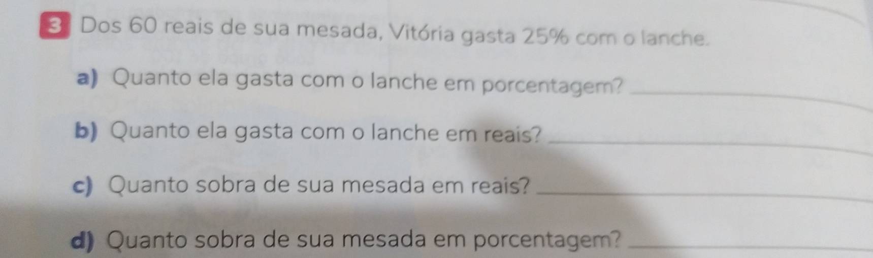 3] Dos 60 reais de sua mesada, Vitória gasta 25% com o lanche. 
_ 
a) Quanto ela gasta com o lanche em porcentagem? 
_ 
b) Quanto ela gasta com o lanche em reais? 
c) Quanto sobra de sua mesada em reais?_ 
d) Quanto sobra de sua mesada em porcentagem?_