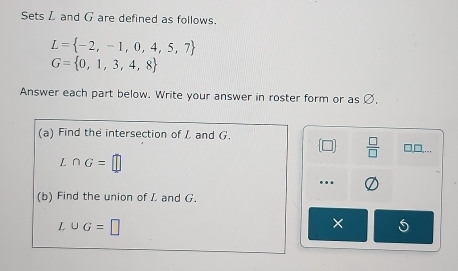 Sets L and G are defined as follows.
L= -2,-1,0,4,5,7
G= 0,1,3,4,8
Answer each part below. Write your answer in roster form or as Ø, 
(a) Find the intersection of L and G.
 □ /□   □.□,…
∩ G=□... 
(b) Find the union of L and G.
L∪ G=□
×