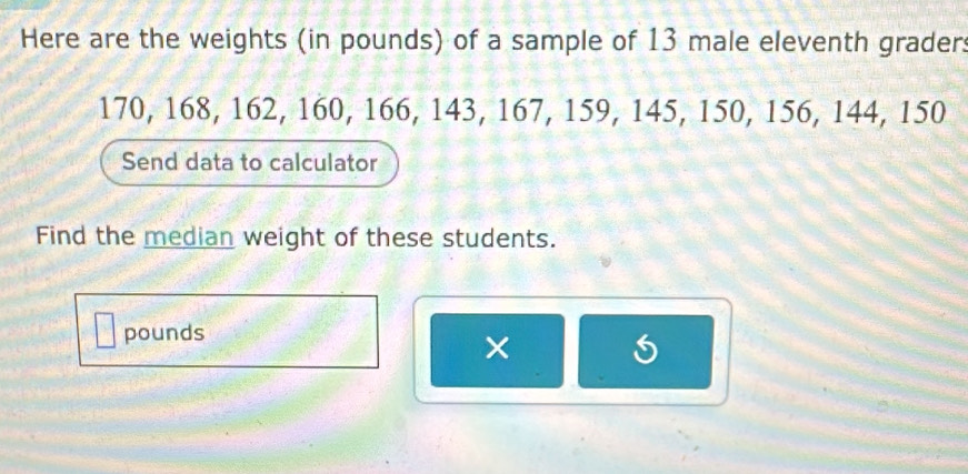 Here are the weights (in pounds) of a sample of 13 male eleventh graders
170, 168, 162, 160, 166, 143, 167, 159, 145, 150, 156, 144, 150
Send data to calculator 
Find the median weight of these students.
pounds
×