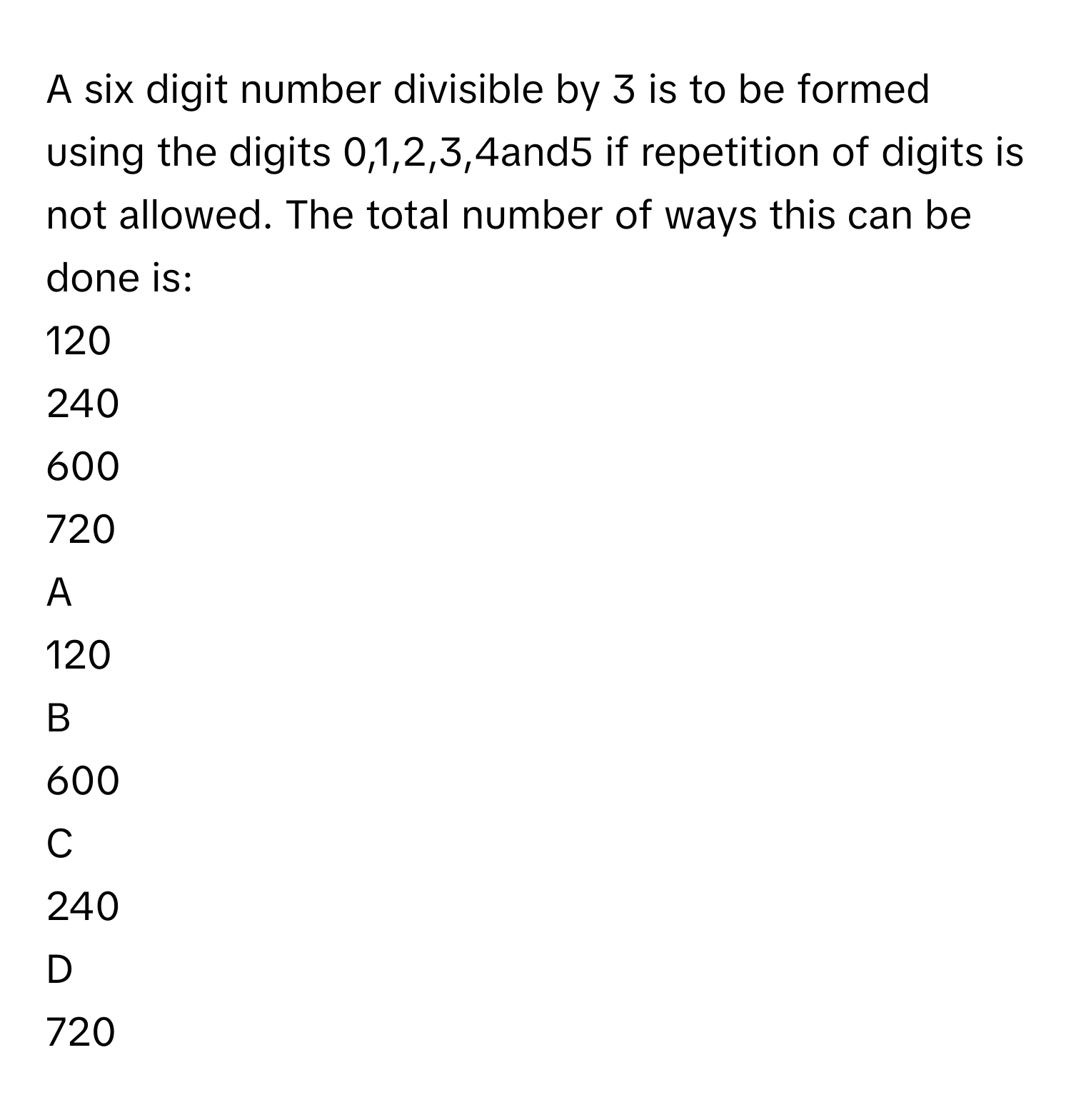 A six digit number divisible by 3 is to be formed using the digits 0,1,2,3,4and5 if repetition of digits is not allowed. The total number of ways this can be done is:
120

240

600

720


A  
120      
 


B  
600      
 


C  
240      
 


D  
720