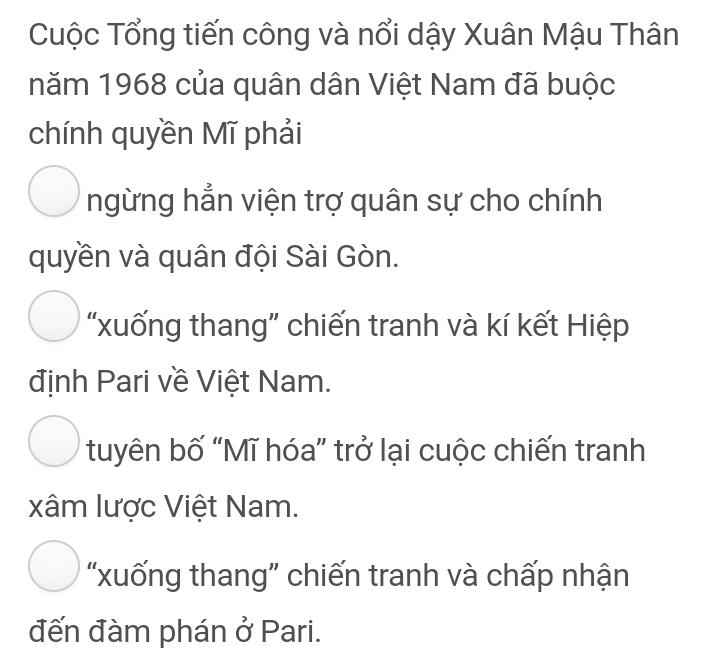 Cuộc Tổng tiến công và nổi dậy Xuân Mậu Thân
năm 1968 của quân dân Việt Nam đã buộc
chính quyền Mĩ phải
ngừng hẳn viện trợ quân sự cho chính
quyền và quân đội Sài Gòn.
“xuống thang” chiến tranh và kí kết Hiệp
định Pari về Việt Nam.
tuyên bố “Mĩ hóa” trở lại cuộc chiến tranh
xâm lược Việt Nam.
“xuống thang" chiến tranh và chấp nhận
đến đàm phán ở Pari.