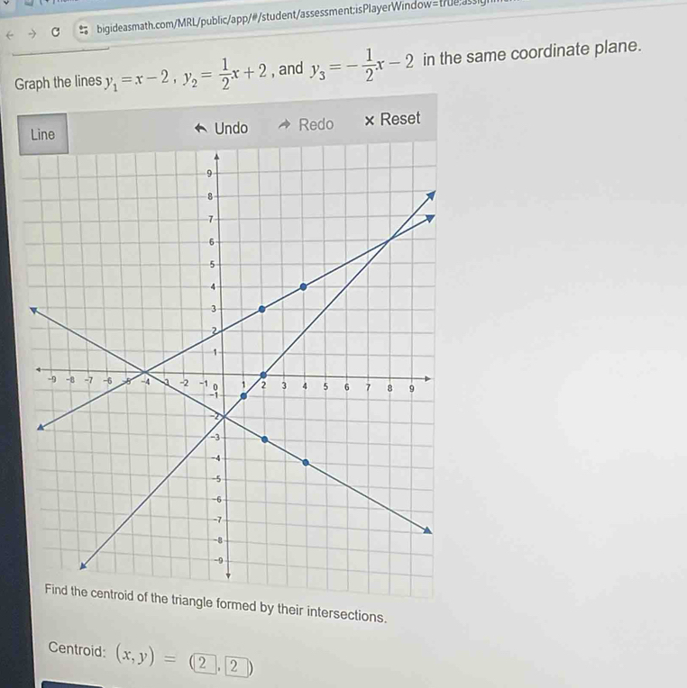 bigideasmath.com/MRL/public/app/#/student/assessment; isPlayerWindow=t7esly
Graph the lines y_1=x-2, y_2= 1/2 x+2 , and y_3=- 1/2 x-2 in the same coordinate plane.
Undo Redo × Reset
Find the centroid of the triangle formed by their intersections.
Centroid: (x,y)=(2,2)