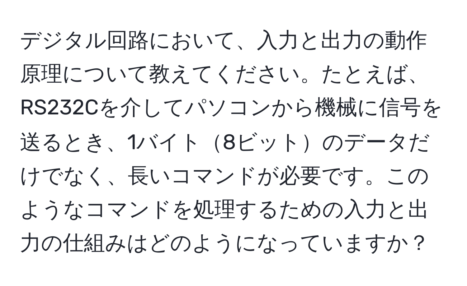 デジタル回路において、入力と出力の動作原理について教えてください。たとえば、RS232Cを介してパソコンから機械に信号を送るとき、1バイト8ビットのデータだけでなく、長いコマンドが必要です。このようなコマンドを処理するための入力と出力の仕組みはどのようになっていますか？