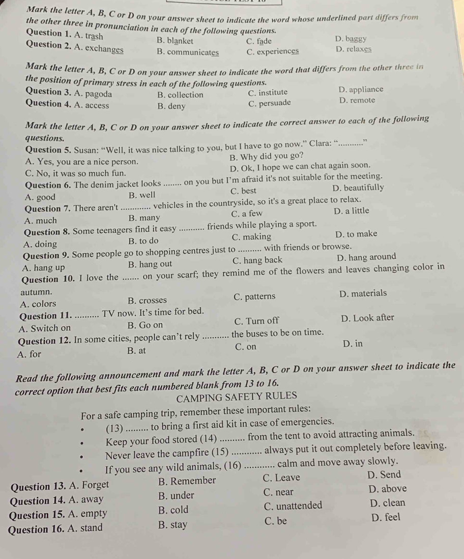 Mark the letter A, B, C or D on your answer sheet to indicate the word whose underlined part differs from
the other three in pronunciation in each of the following questions.
Question 1. A. trash B. blanket C. fade D. baggy
Question 2. A. exchanges B. communicates C. experiences D. relaxes
Mark the letter A, B, C or D on your answer sheet to indicate the word that differs from the other three in
the position of primary stress in each of the following questions.
Question 3. A. pagoda B. collection C. institute D. appliance
Question 4. A. access B. deny C. persuade D. remote
Mark the letter A, B, C or D on your answer sheet to indicate the correct answer to each of the following
questions.
Question 5. Susan: “Well, it was nice talking to you, but I have to go now.” Clara: “.............”
A. Yes, you are a nice person. B. Why did you go?
C. No, it was so much fun. D. Ok, I hope we can chat again soon.
Question 6. The denim jacket looks ........ on you but I’m afraid it's not suitable for the meeting.
A. good B. well C. best D. beautifully
Question 7. There aren't vehicles in the countryside, so it's a great place to relax.
A. much _B. many C. a few D. a little
Question 8. Some teenagers find it easy _friends while playing a sport.
A. doing B. to do C. making D. to make
Question 9. Some people go to shopping centres just to_ with friends or browse.
A. hang up B. hang out C. hang back D. hang around
Question 10. I love the e ....... on your scarf; they remind me of the flowers and leaves changing color in
autumn.
A. colors B. crosses C. patterns D. materials
Question 11. TV now. It’s time for bed.
A. Switch on _B. Go on C. Turn off D. Look after
Question 12. In some cities, people can’t rely _the buses to be on time.
C. on D. in
A. for B. at
Read the following announcement and mark the letter A, B, C or D on your answer sheet to indicate the
correct option that best fits each numbered blank from 13 to 16.
CAMPING SAFETY RULES
For a safe camping trip, remember these important rules:
(13) ......... to bring a first aid kit in case of emergencies.
Keep your food stored (14) _from the tent to avoid attracting animals.
Never leave the campfire (15) i ............ always put it out completely before leaving.
If you see any wild animals, (16) ............. calm and move away slowly.
Question 13. A. Forget B. Remember C. Leave D. Send
C. near D. above
Question 14. A. away B. under
Question 15. A. empty B. cold C. unattended D. clean
Question 16. A. stand B. stay C. be D. feel