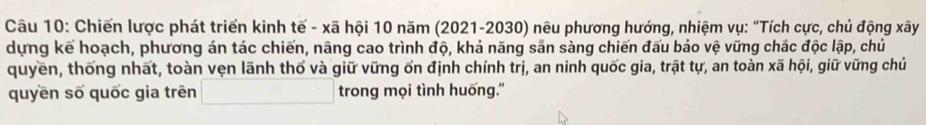 Chiến lược phát triển kinh tế - xã hội 10 năm (2021-2030) nêu phương hướng, nhiệm vụ: “Tích cực, chủ động xây 
dựng kế hoạch, phương án tác chiến, nâng cao trình độ, khả năng sẵn sàng chiến đấu bảo vệ vững chắc độc lập, chủ 
quyền, thống nhất, toàn vẹn lãnh thổ và giữ vững ổn định chính trị, an ninh quốc gia, trật tự, an toàn xã hội, giữ vững chủ 
quyền số quốc gia trên □ trong mọi tình huống.''