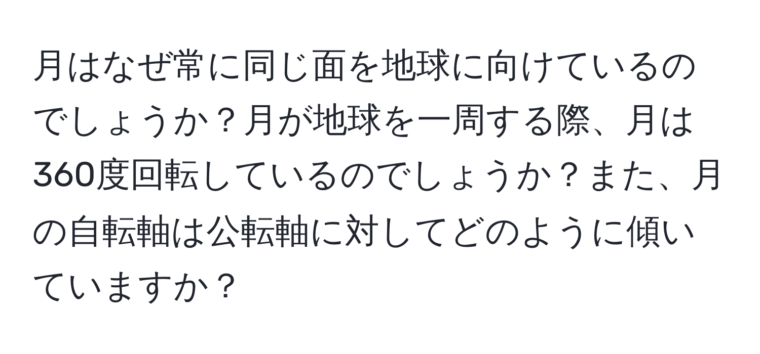 月はなぜ常に同じ面を地球に向けているのでしょうか？月が地球を一周する際、月は360度回転しているのでしょうか？また、月の自転軸は公転軸に対してどのように傾いていますか？