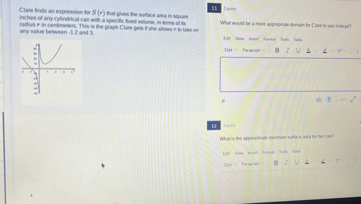 Clare finds an expression for S(r) that gives the surface area in square 1 point 
inches of any cylindrical can with a specific fixed volume, in terms of its What would be a more appropriate domain for Clare to use instead? 
radius ∞ in centimeters. This is the graph Clare gets if she allows - to take on 
any value between -1.2 and 3. Edit View Insert Format Tools Table 
12pt √ Paragraph B I U T² : 
p 
12 1 point 
What is the approximate minimum surface area for her can? 
Edit View Insert Format Tools Table 
12pt Paragraph B I :