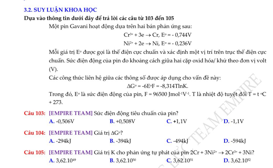 SUY LUẬN KHOA HỌC
Dựa vào thông tin dưới đây để trả lời các câu từ 103 đến 105
Một pin Gavani hoạt động dựa trên hai bán phản ứng sau:
Cr^(3+)+3eto Cr, E°=-0,744V
Ni^(2+)+2eto Ni, E°=-0,236V
Mỗi giá trị E° được gọi là thế điện cực chuẩn và xác định một vị trí trên trục thế điện cực
chuẩn. Sức điện động của pin đo khoảng cách giữa hai cặp oxid hóa/ khử theo đơn vị volt
(V).
Các công thức liên hệ giữa các thông số được áp dụng cho vấn đề này:
△ G°=-6E°F=-8,314Tln K. 
Trong đó, Eº * là sức điện động của pin, F=96500Jmol^(-1)V^(-1). T là nhiệt độ tuyệt đối T=t°C
+ 273.
Câu 103: [EMPIRE TEAM] Sức điện động tiêu chuẩn của pin?
A. -0,506V B. +0,508V C. +1,1V D. -1,1V
Câu 104: [EMPIRE TEAM] Giá trị △ G° ?
A. -294kJ B. -394kJ C. -494kJ D. -594kJ
Câu 105: [EMPIRE TEAM] Giá trị K cho phản ứng tự phát của pin 2Cr+3Ni^(2+)to 2Cr^(3+)+3Ni 2
A. 3,62.10^(49) B. 3,62.10^(50) C. 3,62.10^(51) D. 3,62.10^(52)