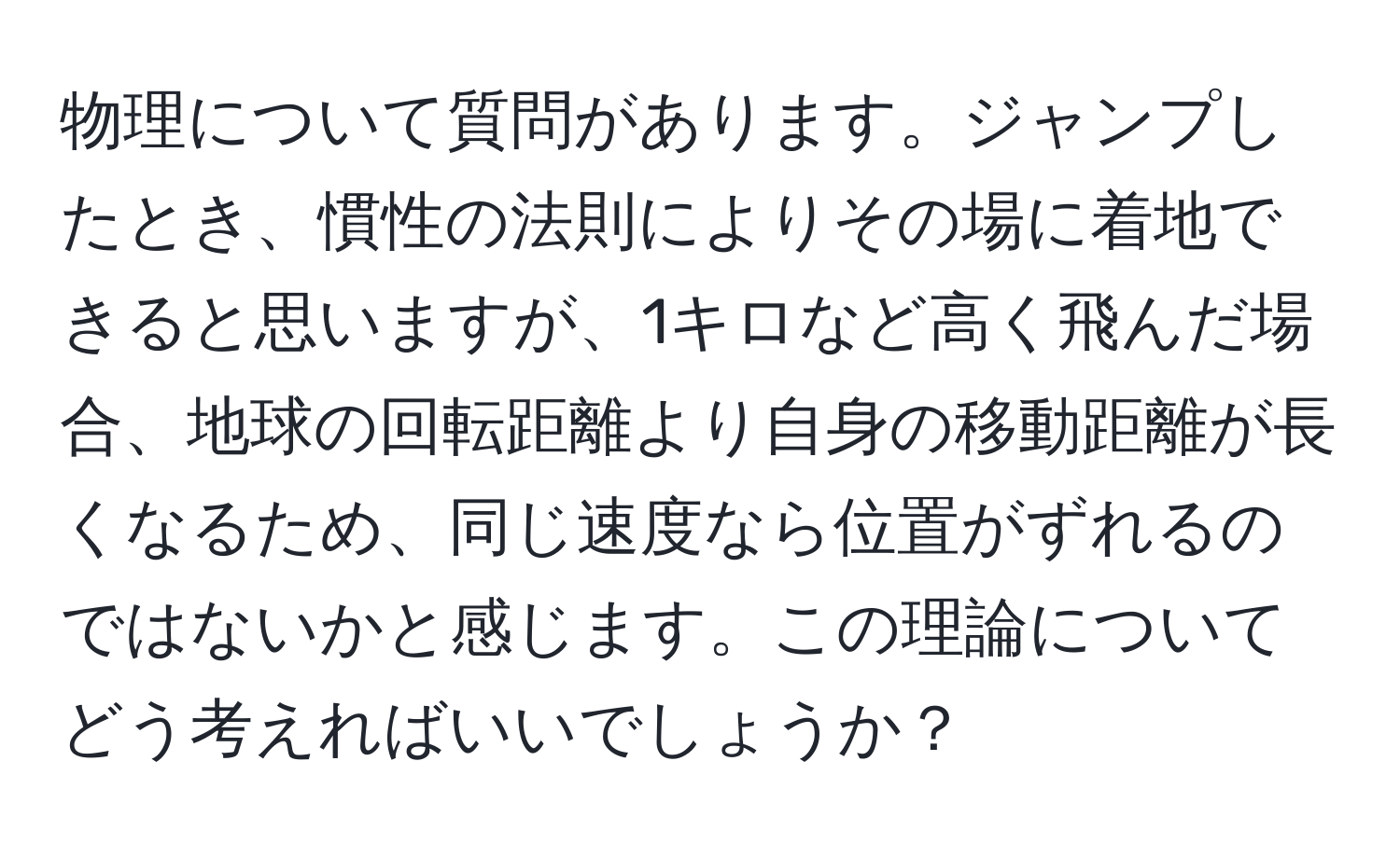 物理について質問があります。ジャンプしたとき、慣性の法則によりその場に着地できると思いますが、1キロなど高く飛んだ場合、地球の回転距離より自身の移動距離が長くなるため、同じ速度なら位置がずれるのではないかと感じます。この理論についてどう考えればいいでしょうか？