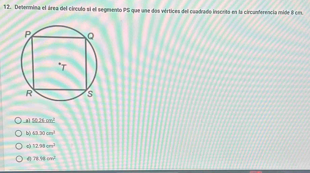 Determina el área del círculo si el segmento PS que une dos vértices del cuadrado inscrito en la circunferencia mide 8 cm.
_a) _ 50.26cm^2
b) 63.30cm^2
c) 12.98cm^2
d) 78.98cm^2