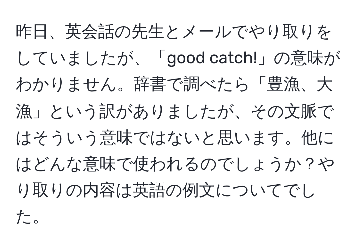 昨日、英会話の先生とメールでやり取りをしていましたが、「good catch!」の意味がわかりません。辞書で調べたら「豊漁、大漁」という訳がありましたが、その文脈ではそういう意味ではないと思います。他にはどんな意味で使われるのでしょうか？やり取りの内容は英語の例文についてでした。