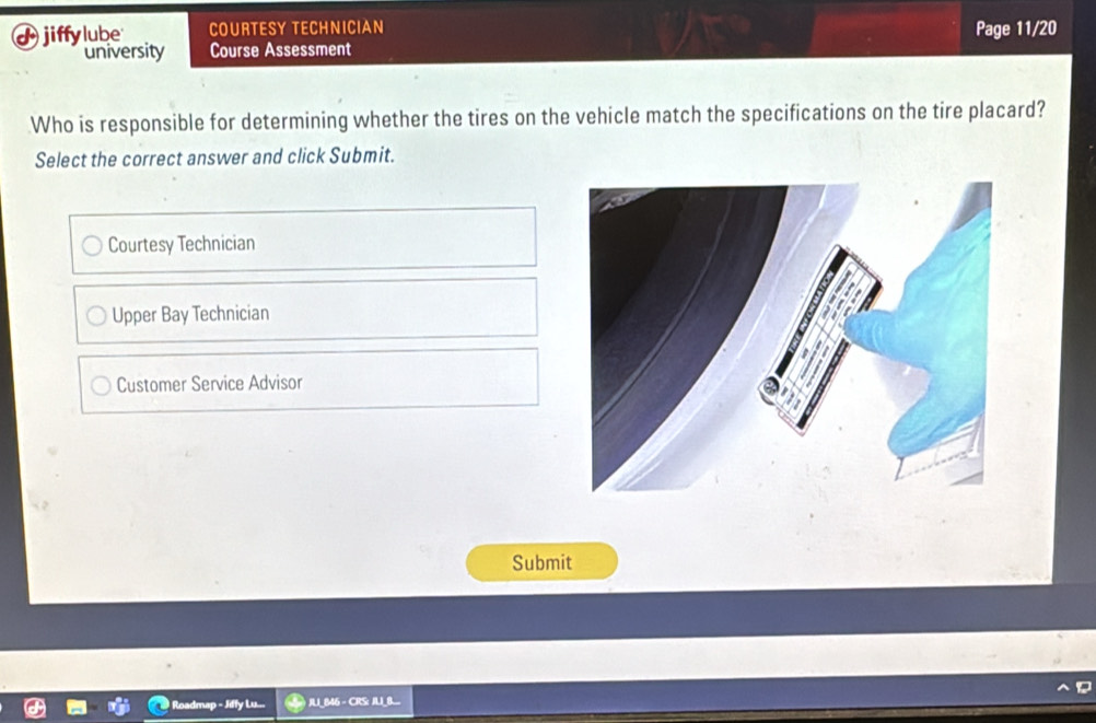 jiffylube COURTESY TECHNICIAN Page 11/20
university Course Assessment
Who is responsible for determining whether the tires on the vehicle match the specifications on the tire placard?
Select the correct answer and click Submit.
Courtesy Technician
Upper Bay Technician
Customer Service Advisor
Submit
Roadmap - Jiffy Lu... * JUI_B46 - CRS: JUI_B..