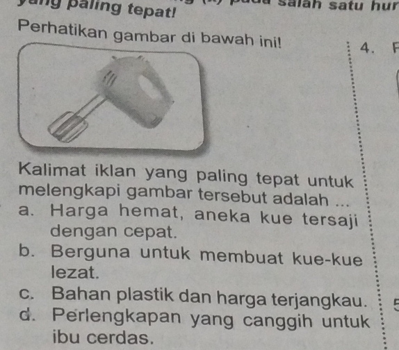 ang paling tepat! salāh satu hur
Perhatikan gambar di bawah ini!
4. F
Kalimat iklan yang paling tepat untuk
melengkapi gambar tersebut adalah ...
a. Harga hemat, aneka kue tersaji
dengan cepat.
b. Berguna untuk membuat kue-kue
lezat.
c. Bahan plastik dan harga terjangkau.
d. Perlengkapan yang canggih untuk
ibu cerdas.