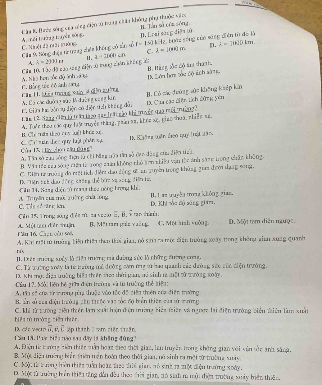 Năm h
Câu 8. Bước sóng của sóng điện từ trong chân không phụ thuộc vào:
B. Tần số của sóng.
A. môi trường truyền sóng,
C. Nhiệt độ môi trường. D. Loại sóng điện từ.
D. lambda =1000km.
Câu 9. Sóng điện từ trong chân không có tần số f=150 kHz, bước sóng của sóng điện từ đó là
A. lambda =2000m. B. lambda =2000km. C. lambda =1000m.
B. Bằng tốc độ âm thanh.
Câu 10. Tốc độ của sóng điện từ trong chân không là:
A. Nhỏ hơn tốc độ ánh sáng.
D. Lớn hơn tốc độ ánh sáng.
C. Bằng tốc độ ánh sáng.
Câu 11. Điện trường xoáy là điện trường
A. Có các đường sức là đường cong kín B. Có các đường sức không khép kín
C. Giữa hai bản tụ điện có điện tích không đổi D. Của các điện tích đứng yên
Câu 12. Sóng điện từ tuân theo quy luật nào khi truyền qua môi trường?
A. Tuân theo các quy luật truyền thắng, phản xạ, khúc xạ, giao thoa, nhiễu xạ.
B. Chỉ tuân theo quy luật khúc xạ.
C. Chỉ tuân theo quy luật phản xạ. D. Không tuân theo quy luật nào.
Câu 13. Hãy chọn câu đúng?
A. Tần số của sóng điện từ chỉ bằng nửa tần số dao động của điện tích.
B. Vận tốc của sóng điện từ trong chân không nhỏ hơn nhiều vận tốc ánh sáng trong chân không.
C. Điện từ trường do một tích điểm dao động sẽ lan truyền trong không gian dưới dạng sóng.
D. Điện tích dao động không thể bức xạ sóng điện từ.
Câu 14. Sóng điện từ mang theo năng lượng khi:
A. Truyền qua môi trường chất lỏng. B. Lan truyền trong không gian.
C. Tần số tăng lên. D. Khi tốc độ sóng giảm.
Câu 15. Trong sóng điện từ, ba vectơ vector E,vector B , v tạo thành:
A. Một tam diện thuận. B. Một tam giác vuông. C. Một hình vuông. D. Một tam diện ngược.
Câu 16. Chọn câu sai.
A. Khi một từ trường biến thiên theo thời gian, nó sinh ra một điện trường xoáy trong không gian xung quanh
nó.
B. Điện trường xoáy là điện trường mà đường sức là những đường cong.
C. Từ trường xoáy là từ trường mà đường cảm ứng từ bao quanh các đường sức của điện trường.
D. Khi một điện trường biển thiên theo thời gian, nó sinh ra một từ trường xoáy.
Câu 17. Mối liên hệ giữa điện trường và từ trường thể hiện:
A. tần số của từ trường phụ thuộc vào tốc độ biển thiên của điện trường.
B. tần số của điện trường phụ thuộc vào tốc độ biến thiên của từ trường.
C. khi từ trường biến thiên làm xuất hiện điện trường biển thiên và ngược lại điện trường biến thiên làm xuất
hiện từ trường biến thiên.
D. các vectơ vector B,vector v,vector E lập thành 1 tam diện thuận.
Câu 18. Phát biểu nào sau đây là không đúng?
A. Điện từ trường biến thiên tuần hoàn theo thời gian, lan truyền trong không gian với vận tốc ánh sáng.
B. Một điện trường biến thiên tuần hoàn theo thời gian, nó sinh ra một từ trường xoáy.
C. Một từ trường biến thiên tuần hoàn theo thời gian, nó sinh ra một điện trường xoáy.
D. Một từ trường biến thiên tăng dần đều theo thời gian, nó sinh ra một điện trường xoáy biến thiên.