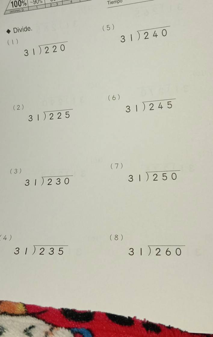 100% 2 3 
(errores) 0 4 
Tiempo 
Divide. ( 5 ) beginarrayr 31encloselongdiv 240endarray
( 1)
beginarrayr 31encloselongdiv 220endarray
(6) 
(2)
beginarrayr 31encloselongdiv 225endarray
beginarrayr 31encloselongdiv 245endarray
(3 ) ( 7 )
beginarrayr 31encloselongdiv 230endarray
beginarrayr 31encloselongdiv 250endarray
(4) (8 )
beginarrayr 31encloselongdiv 235endarray
beginarrayr 31encloselongdiv 260endarray