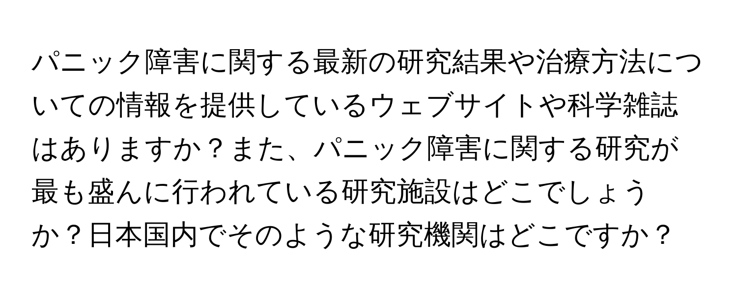 パニック障害に関する最新の研究結果や治療方法についての情報を提供しているウェブサイトや科学雑誌はありますか？また、パニック障害に関する研究が最も盛んに行われている研究施設はどこでしょうか？日本国内でそのような研究機関はどこですか？