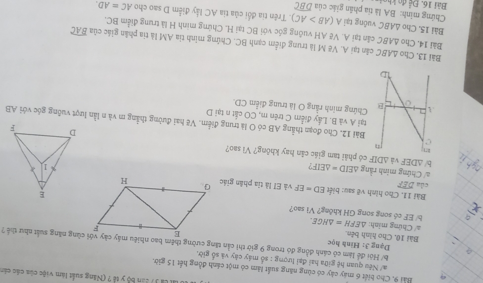 lất ca 37 can bộ y tế ? (Năng suất làm việc của các cán 
Bài 9. Cho biết 6 máy cày có cùng năng suất làm cỏ một cánh đồng hết 15 giờ. 
a/ Nêu quan hệ giữa hai đại lượng : số máy cày và số giờ. 
Dạng 3: Hình học 
b/ Hỏi đề làm cỏ cánh đồng đó trong 9 giờ thì cần tăng cường thêm bao nhiêu máy cày với cùng năng suất như thể ? 
Bài 10. Cho hình bên. 
/ Chứng minh: △ EFH=△ HGE. 
b/ EF có song song GH không? Vì sao? 
Bài 11. Cho hình vẽ sau: biết ED=EF và EI là tia phân giác 
của widehat DEF
a/ Chứng minh rằng △ EID=△ EIF ? 
b/ △ DEF và △ DIF có phải tam giác cân hay không? Vì sao? 
Bài 12. Cho đoạn thẳng AB có O là trung điểm. Vẽ hai đường thẳng m và n lần lượt vuông góc với AB
tại A và B. Lấy điểm C trên m, CO cất n tại D 
Chứng minh rằng O là trung điểm CD. 
Bài 13. Cho △ ABC cân tại A. Vẽ M là trung điểm cạnh BC. Chứng minh tia AM là tia phân giác của 
Bài 14. Cho △ ABC cân tại A. Vẽ AH vuông góc với BC tại H. Chứng minh H là trung điểm BC.
widehat BAC
Bài 15. Cho △ ABC vuông tại A(AB>AC)
Chứng minh: BA là tia phần giác của 0. Trên tia đối của tia AC lấy điểm D sao cho AC=AD. 
Bài 16. Để đo khọi
widehat DBC