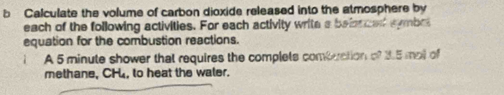 Calculate the volume of carbon dioxide released into the atmosphere by 
each of the following activities. For each activity write a beionced symbrt 
equation for the combustion reactions. 
A 5 minute shower that requires the complets combuation of 3.5 mal of 
methane, CH, to heat the water.