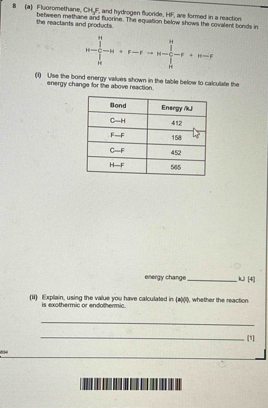 8 (a) Fluoromethane, CH_3F , and hydrogen fluoride, HF, are formed in a reaction
between methane and fluorine. The equation below shows the covalent bonds in
the reactants and products.
H=∈tlimits _H^H-H+F-Fto H-∈tlimits _H^H-F+H-F
(i) Use the bond energy values shown in the table below to calculate the
energy change for the above reaction.
energy change_
kJ[4]
(ii) Explain, using the value you have calculated in (a)(i), whether the reaction
is exothermic or endothermic.
_
_[1]
894