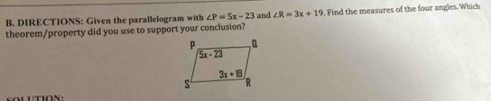 DIRECTIONS: Given the parallelogram with ∠ P=5x-23 and ∠ R=3x+19. Find the measures of the four angles. Which
theorem/property did you use to support your conclusion?
SOLUTION: