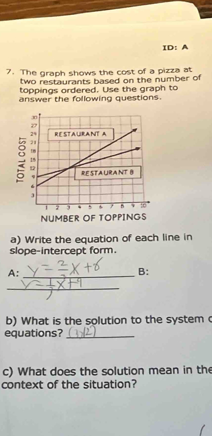 ID: A 
7. The graph shows the cost of a pizza at 
two restaurants based on the number of 
toppings ordered. Use the graph to 
answer the following questions. 
a) Write the equation of each line in 
slope-intercept form. 
A:_ 
B: 
_ 
b) What is the solution to the system c 
equations?_ 
c) What does the solution mean in the 
context of the situation?