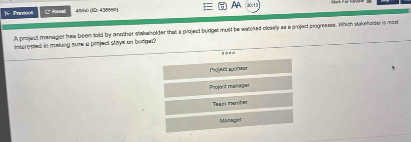 AA
|- Previous 6 * Reset 49/50 (ID: 436550) 30:13 
Mark For Revew
A project manager has been told by another stakeholder that a project budget must be watched closely as a project progresses. Which stakeholder is most
interested in making sure a project stays on budget?
.
Project sponsor
Project manager
Team member
Manager