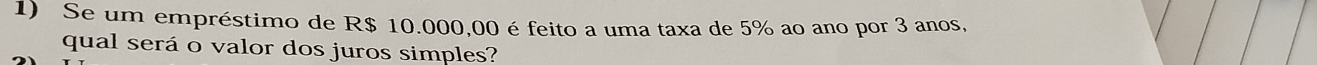 Se um empréstimo de R$ 10.000,00 é feito a uma taxa de 5% ao ano por 3 anos, 
qual será o valor dos juros simples?