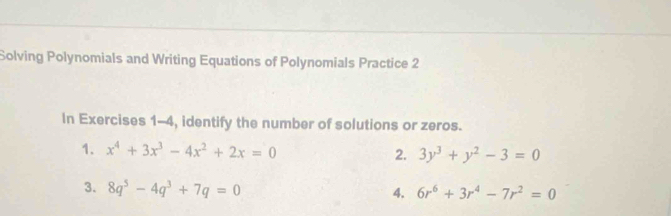 Solving Polynomials and Writing Equations of Polynomials Practice 2 
In Exercises 1-4, identify the number of solutions or zeros. 
1. x^4+3x^3-4x^2+2x=0 2. 3y^3+y^2-3=0
3. 8q^5-4q^3+7q=0
4. 6r^6+3r^4-7r^2=0