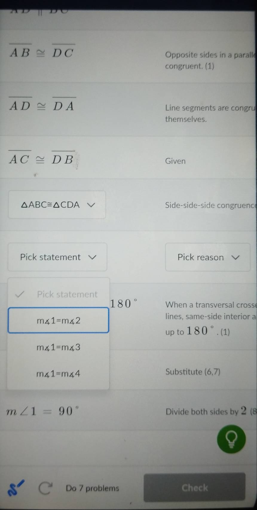 overline AB≌ overline DC
Opposite sides in a paralle 
congruent. (1)
overline AD≌ overline DA
Line segments are congru 
themselves.
overline AC≌ overline DB
Given
△ ABC≌ △ CDA Side-side-side congruence 
Pick statement Pick reason 
Pick statement
180 When a transversal crosse
m∠ 1=m∠ 2
lines, same-side interior a 
up to 180°. (1)
m∠ 1=m∠ 3
m∠ 1=m∠ 4
Substitute (6,7)
m∠ 1=90°
Divide both sides by 2 (8 
Do 7 problems Check