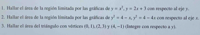 Hallar el área de la región limitada por las gráficas de y=x^2, y=2x+3 con respecto al eje y. 
2. Hallar el área de la región límitada por las gráficas de y^2=4-x, y^2=4-4x con respecto al eje x. 
3. Hallar el área del triángulo con vértices (0,1), (2,3) y (4,-1) (Integre con respecto a y).