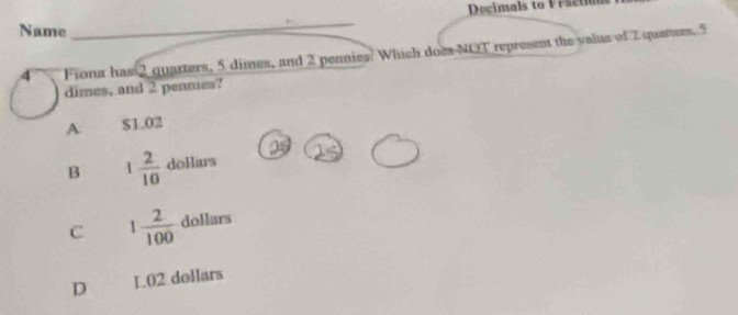 Decimals to Fractión
Name
_
4 Fiona has 2 quarters, 5 dimes, and 2 pennies. Which does NOT represent the value of 2 quarters. 5
dimes, and 2 pennes?
A $1.02
B 1 2/10  dollars
C 1 2/100  dollars
D L.02 dollars