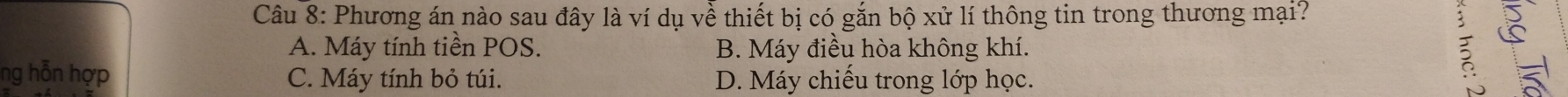 Phương án nào sau đây là ví dụ về thiết bị có gắn bộ xử lí thông tin trong thương mại?
A. Máy tính tiền POS. B. Máy điều hòa không khí. 2
ng hỗn hợp C. Máy tính bỏ túi. D. Máy chiếu trong lớp học.