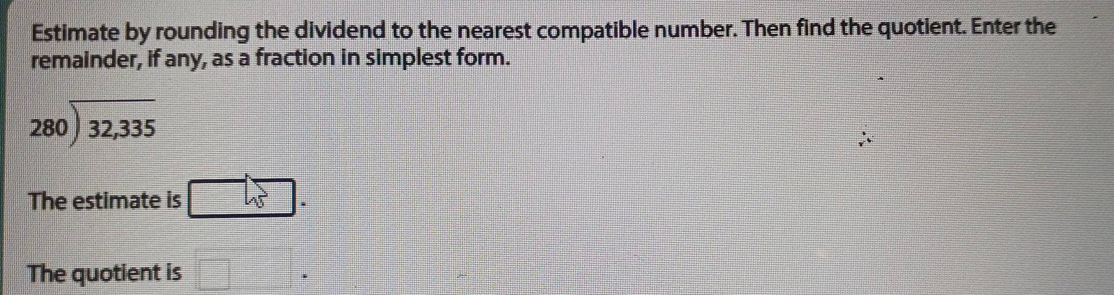 Estimate by rounding the dividend to the nearest compatible number. Then find the quotient. Enter the 
remainder, if any, as a fraction in simplest form.
beginarrayr 280encloselongdiv 32,335endarray
The estimate is □ w
The quotient is