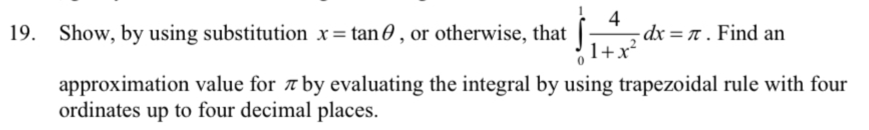 Show, by using substitution x=tan θ , or otherwise, that ∈tlimits _0^(1frac 4)1+x^2dx=π. Find an 
approximation value for π by evaluating the integral by using trapezoidal rule with four 
ordinates up to four decimal places.